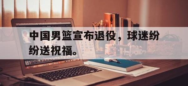 金宝体育官网-中国男篮宣布退役，球迷纷纷送祝福。