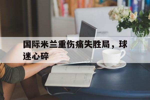 国际米兰重伤痛失胜局，球迷心碎